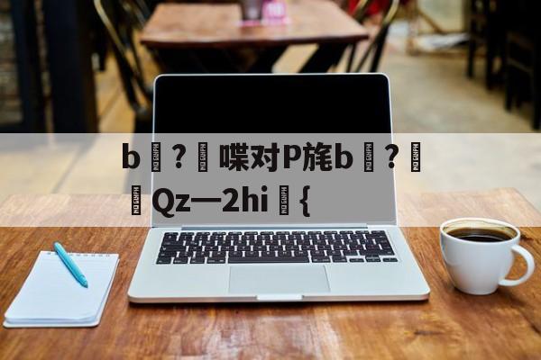开云体育中国-关于b壈?喋对P旄b倹?摌Qz━2hi礍{的信息